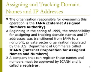 Assigning and Tracking Domain Names and IP Addresses The organization responsible for overseeing this operation is the  IANA (Internet Assigned Numbers Authority). Beginning in the spring of 1999, the responsibility for assigning and tracking domain names and IP addresses was transitioned from IANA to a nonprofit, private sector organization regulated by the U.S. Department of Commerce called  ICANN (Internet Corporation for Assigned Names and Numbers) . A company that can register these names and numbers must be approved by ICANN and is called a  registrar. 