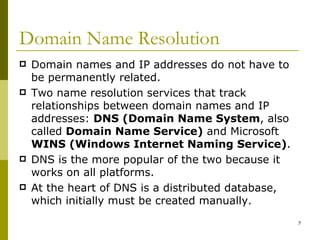 Domain Name Resolution Domain names and IP addresses do not have to be permanently related. Two name resolution services that track relationships between domain names and IP addresses:  DNS (Domain Name System , also called  Domain Name Service)  and Microsoft  WINS (Windows Internet Naming Service) .  DNS is the more popular of the two because it works on all platforms. At the heart of DNS is a distributed database, which initially must be created manually. 