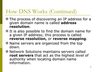 How DNS Works (Continued) The process of discovering an IP address for a given domain name is called  address resolution . It is also possible to find the domain name for a given IP address; this process is called  reverse resolution,  or  reverse mapping . Name servers are organized from the top down. Network Solutions maintains servers called  root servers  that act as the highest level of authority when locating domain name information. 