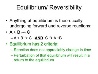 Equilibrium/ Reversibility
• Anything at equilibrium is theoretically
undergoing forward and reverse reactions:
• A + B ↔ C
– A + B  C AND C  A +B
• Equilibrium has 2 criteria:
– Reaction does not appreciably change in time
– Perturbation of that equilibrium will result in a
return to the equilibrium
 