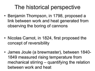 The historical perspective
• Benjamin Thompson, in 1798, proposed a
link between work and heat generated from
observing the boring of cannons
• Nicolas Carnot, in 1824, first proposed the
concept of reversibility
• James Joule (a brewmaster), between 1840-
1849 measured rising temperature from
mechanical stirring – quantifying the relation
between work and heat
 