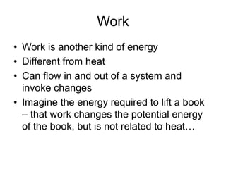 Work
• Work is another kind of energy
• Different from heat
• Can flow in and out of a system and
invoke changes
• Imagine the energy required to lift a book
– that work changes the potential energy
of the book, but is not related to heat…
 