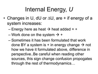 Internal Energy, U
• Changes in U, dU or DU, are + if energy of a
system increases:
– Energy here as heat  heat added = +
– Work done on the system  +
– Sometimes it has been formulated that work
done BY a system is + in energy change  not
how we have it formulated above, difference in
perspective..Be careful when reading other
sources, this sign change confusion propogates
through the rest of thermodynamics…
 