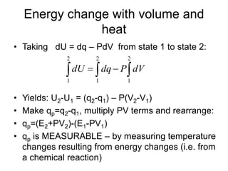 Energy change with volume and
heat
• Taking dU = dq – PdV from state 1 to state 2:
• Yields: U2-U1 = (q2-q1) – P(V2-V1)
• Make qp=q2-q1, multiply PV terms and rearrange:
• qp=(E2+PV2)-(E1-PV1)
• qp is MEASURABLE – by measuring temperature
changes resulting from energy changes (i.e. from
a chemical reaction)
 
2
1
2
1
2
1
dVPdqdU
 