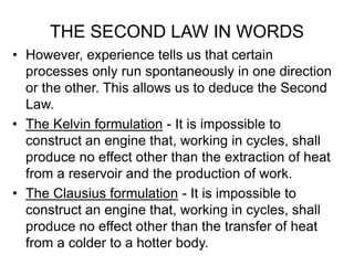 THE SECOND LAW IN WORDS
• However, experience tells us that certain
processes only run spontaneously in one direction
or the other. This allows us to deduce the Second
Law.
• The Kelvin formulation - It is impossible to
construct an engine that, working in cycles, shall
produce no effect other than the extraction of heat
from a reservoir and the production of work.
• The Clausius formulation - It is impossible to
construct an engine that, working in cycles, shall
produce no effect other than the transfer of heat
from a colder to a hotter body.
 