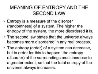 MEANING OF ENTROPY AND THE
SECOND LAW
• Entropy is a measure of the disorder
(randomness) of a system. The higher the
entropy of the system, the more disordered it is.
• The second law states that the universe always
becomes more disordered in any real process.
• The entropy (order) of a system can decrease,
but in order for this to happen, the entropy
(disorder) of the surroundings must increase to
a greater extent, so that the total entropy of the
universe always increases.
 