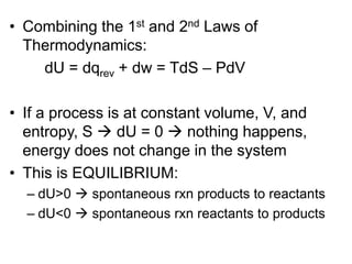 • Combining the 1st and 2nd Laws of
Thermodynamics:
dU = dqrev + dw = TdS – PdV
• If a process is at constant volume, V, and
entropy, S  dU = 0  nothing happens,
energy does not change in the system
• This is EQUILIBRIUM:
– dU>0  spontaneous rxn products to reactants
– dU<0  spontaneous rxn reactants to products
 