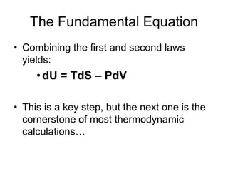 The Fundamental Equation
• Combining the first and second laws
yields:
•dU = TdS – PdV
• This is a key step, but the next one is the
cornerstone of most thermodynamic
calculations…
 