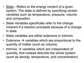 • State - Refers to the energy content of a given
system. The state is defined by specifying certain
variables such as temperature, pressure, volume
and composition.
• State Variables specifically refer to the change
inherent if a reaction proceeds because of a change
in state
• State variables are either extensive or intrinsic
• Extensive  variables which are proportional to the
quantity of matter (such as volume)
• Intrinsic  variables which are independent of
quantity, that instead describe the whole system
(such as density, temperature, and concentration)
 