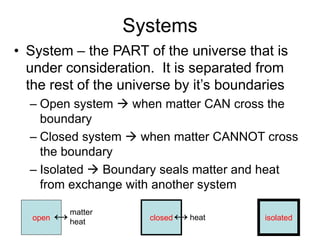 Systems
• System – the PART of the universe that is
under consideration. It is separated from
the rest of the universe by it’s boundaries
– Open system  when matter CAN cross the
boundary
– Closed system  when matter CANNOT cross
the boundary
– Isolated  Boundary seals matter and heat
from exchange with another system
open closed isolated↔↔matter
heat
heat
 