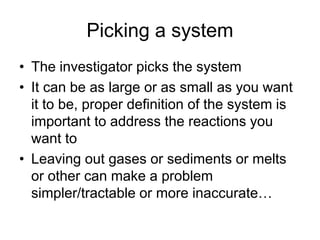 Picking a system
• The investigator picks the system
• It can be as large or as small as you want
it to be, proper definition of the system is
important to address the reactions you
want to
• Leaving out gases or sediments or melts
or other can make a problem
simpler/tractable or more inaccurate…
 