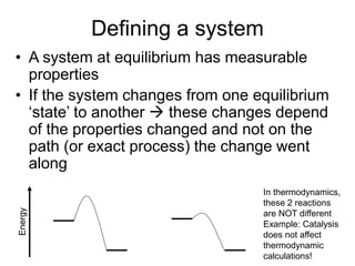 Defining a system
• A system at equilibrium has measurable
properties
• If the system changes from one equilibrium
‘state’ to another  these changes depend
of the properties changed and not on the
path (or exact process) the change went
along
Energy
In thermodynamics,
these 2 reactions
are NOT different
Example: Catalysis
does not affect
thermodynamic
calculations!
 