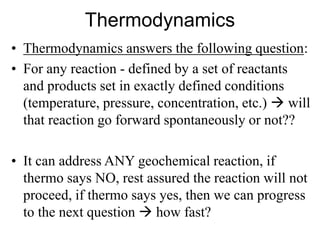 Thermodynamics
• Thermodynamics answers the following question:
• For any reaction - defined by a set of reactants
and products set in exactly defined conditions
(temperature, pressure, concentration, etc.)  will
that reaction go forward spontaneously or not??
• It can address ANY geochemical reaction, if
thermo says NO, rest assured the reaction will not
proceed, if thermo says yes, then we can progress
to the next question  how fast?
 