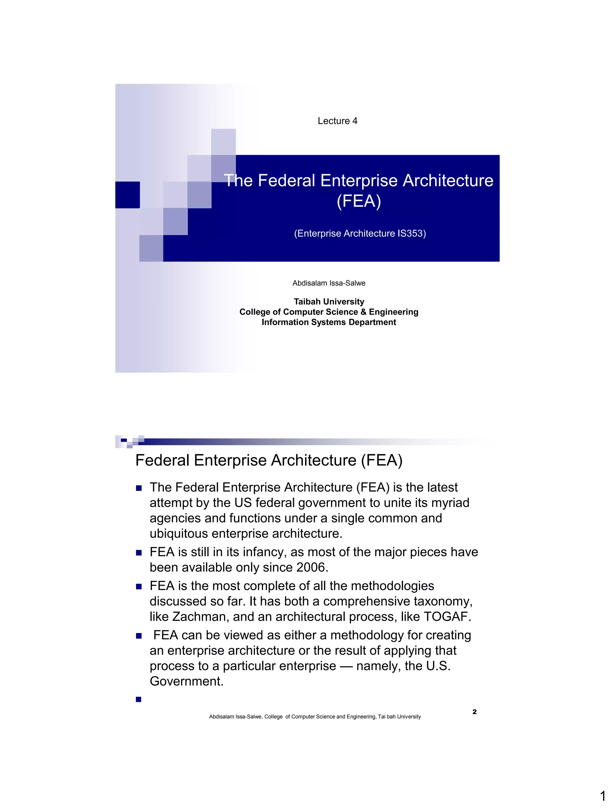 1
Abdisalam Issa-Salwe
Taibah University
College of Computer Science & Engineering
Information Systems Department
The Federal Enterprise Architecture
(FEA)
(Enterprise Architecture IS353)
Lecture 4
Federal Enterprise Architecture (FEA)
 The Federal Enterprise Architecture (FEA) is the latest
attempt by the US federal government to unite its myriad
agencies and functions under a single common and
ubiquitous enterprise architecture.
 FEA is still in its infancy, as most of the major pieces have
been available only since 2006.
 FEA is the most complete of all the methodologies
discussed so far. It has both a comprehensive taxonomy,
like Zachman, and an architectural process, like TOGAF.
 FEA can be viewed as either a methodology for creating
an enterprise architecture or the result of applying that
process to a particular enterprise — namely, the U.S.
Government.

2
Abdisalam Issa-Salwe, College of Computer Science and Engineering, Tai bah University
 