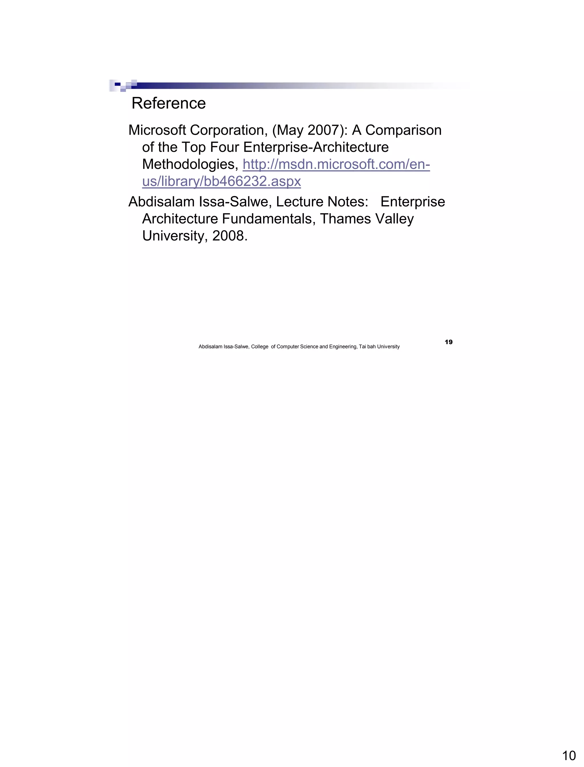 10
Reference
Microsoft Corporation, (May 2007): A Comparison
of the Top Four Enterprise-Architecture
Methodologies, http://msdn.microsoft.com/en-
us/library/bb466232.aspx
Abdisalam Issa-Salwe, Lecture Notes: Enterprise
Architecture Fundamentals, Thames Valley
University, 2008.
19
Abdisalam Issa-Salwe, College of Computer Science and Engineering, Tai bah University
 