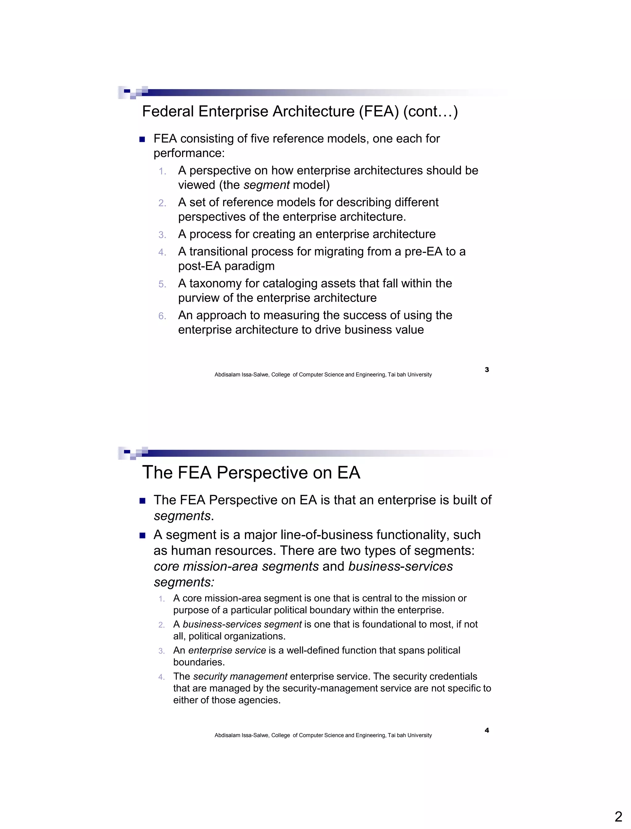 2
Federal Enterprise Architecture (FEA) (cont…)
 FEA consisting of five reference models, one each for
performance:
1. A perspective on how enterprise architectures should be
viewed (the segment model)
2. A set of reference models for describing different
perspectives of the enterprise architecture.
3. A process for creating an enterprise architecture
4. A transitional process for migrating from a pre-EA to a
post-EA paradigm
5. A taxonomy for cataloging assets that fall within the
purview of the enterprise architecture
6. An approach to measuring the success of using the
enterprise architecture to drive business value
3
Abdisalam Issa-Salwe, College of Computer Science and Engineering, Tai bah University
The FEA Perspective on EA
 The FEA Perspective on EA is that an enterprise is built of
segments.
 A segment is a major line-of-business functionality, such
as human resources. There are two types of segments:
core mission-area segments and business-services
segments:
1. A core mission-area segment is one that is central to the mission or
purpose of a particular political boundary within the enterprise.
2. A business-services segment is one that is foundational to most, if not
all, political organizations.
3. An enterprise service is a well-defined function that spans political
boundaries.
4. The security management enterprise service. The security credentials
that are managed by the security-management service are not specific to
either of those agencies.
4
Abdisalam Issa-Salwe, College of Computer Science and Engineering, Tai bah University
 