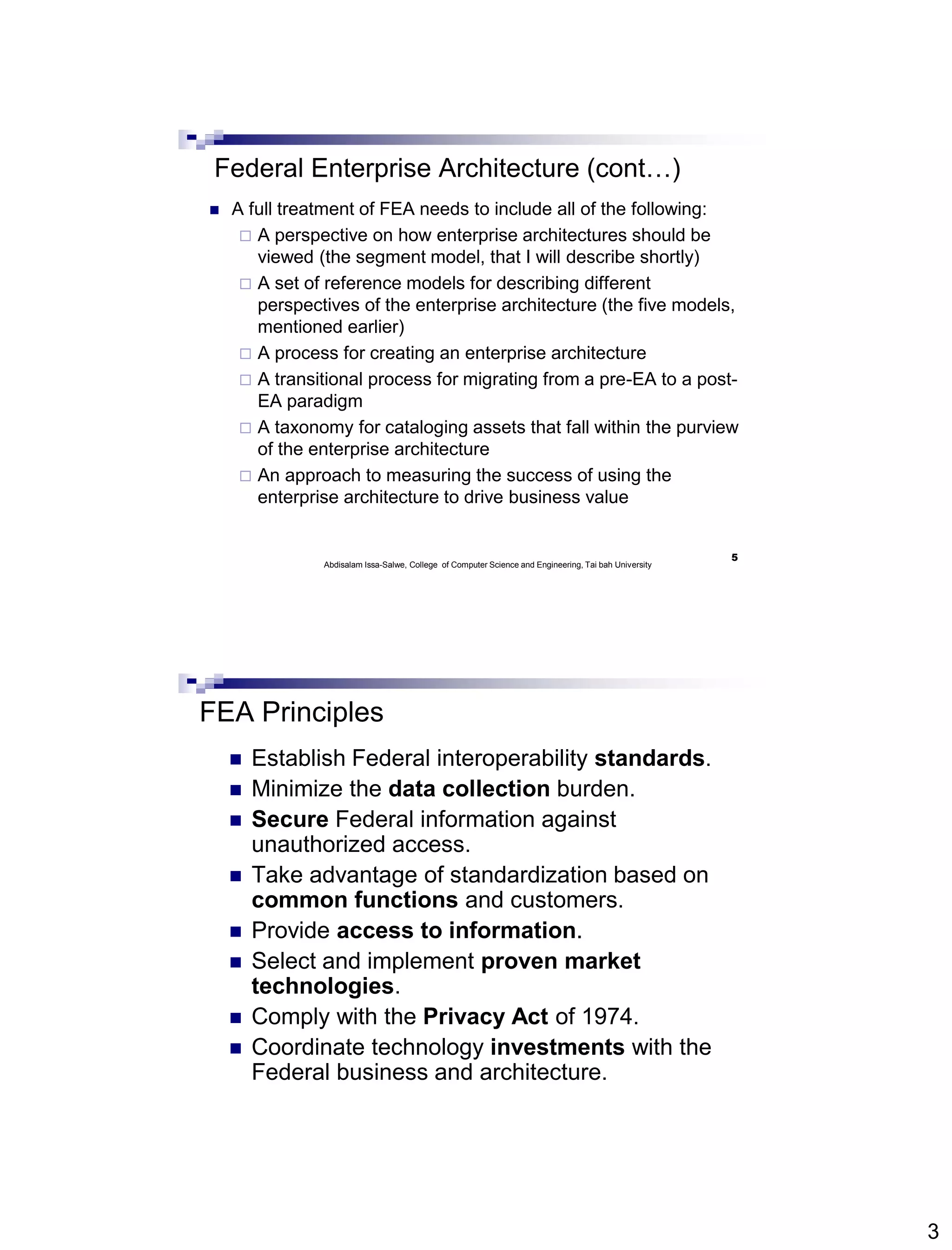 3
Federal Enterprise Architecture (cont…)
 A full treatment of FEA needs to include all of the following:
 A perspective on how enterprise architectures should be
viewed (the segment model, that I will describe shortly)
 A set of reference models for describing different
perspectives of the enterprise architecture (the five models,
mentioned earlier)
 A process for creating an enterprise architecture
 A transitional process for migrating from a pre-EA to a post-
EA paradigm
 A taxonomy for cataloging assets that fall within the purview
of the enterprise architecture
 An approach to measuring the success of using the
enterprise architecture to drive business value
5
Abdisalam Issa-Salwe, College of Computer Science and Engineering, Tai bah University
FEA Principles
 Establish Federal interoperability standards.
 Minimize the data collection burden.
 Secure Federal information against
unauthorized access.
 Take advantage of standardization based on
common functions and customers.
 Provide access to information.
 Select and implement proven market
technologies.
 Comply with the Privacy Act of 1974.
 Coordinate technology investments with the
Federal business and architecture.
 