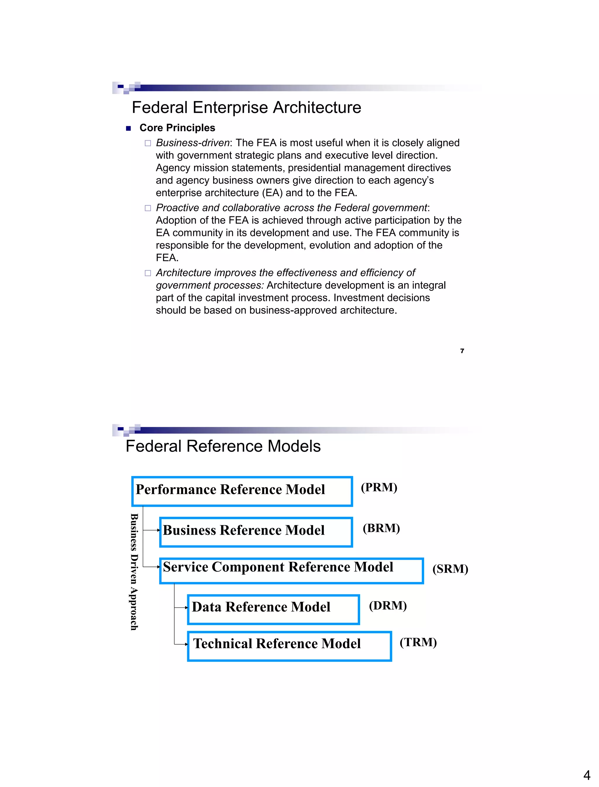 4
7
Federal Enterprise Architecture
 Core Principles
 Business-driven: The FEA is most useful when it is closely aligned
with government strategic plans and executive level direction.
Agency mission statements, presidential management directives
and agency business owners give direction to each agency’s
enterprise architecture (EA) and to the FEA.
 Proactive and collaborative across the Federal government:
Adoption of the FEA is achieved through active participation by the
EA community in its development and use. The FEA community is
responsible for the development, evolution and adoption of the
FEA.
 Architecture improves the effectiveness and efficiency of
government processes: Architecture development is an integral
part of the capital investment process. Investment decisions
should be based on business-approved architecture.
(PRM)
(BRM)
(SRM)
(DRM)
(TRM)
Performance Reference Model
Business Reference Model
Service Component Reference Model
Data Reference Model
Technical Reference Model
BusinessDrivenApproach
Federal Reference Models
 