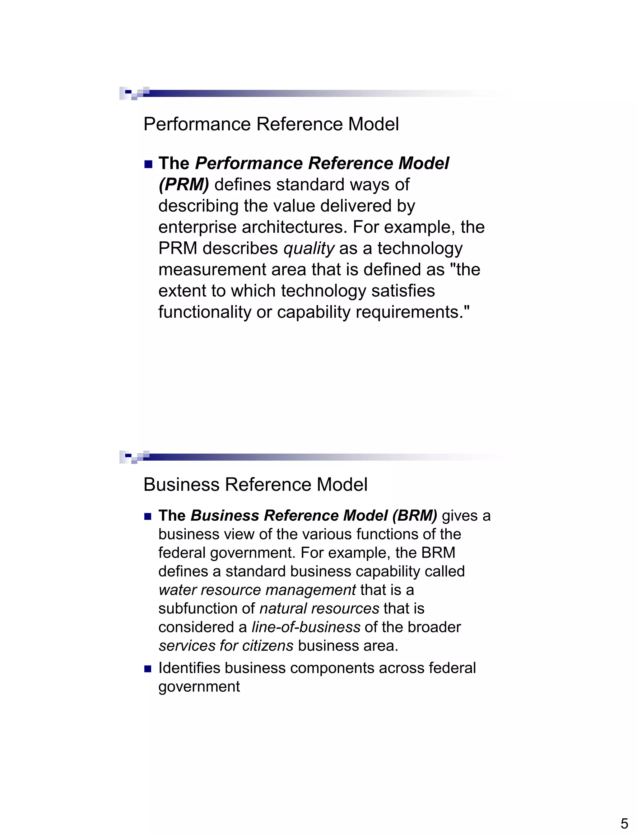 5
Performance Reference Model
 The Performance Reference Model
(PRM) defines standard ways of
describing the value delivered by
enterprise architectures. For example, the
PRM describes quality as a technology
measurement area that is defined as "the
extent to which technology satisfies
functionality or capability requirements."
Business Reference Model
 The Business Reference Model (BRM) gives a
business view of the various functions of the
federal government. For example, the BRM
defines a standard business capability called
water resource management that is a
subfunction of natural resources that is
considered a line-of-business of the broader
services for citizens business area.
 Identifies business components across federal
government
 