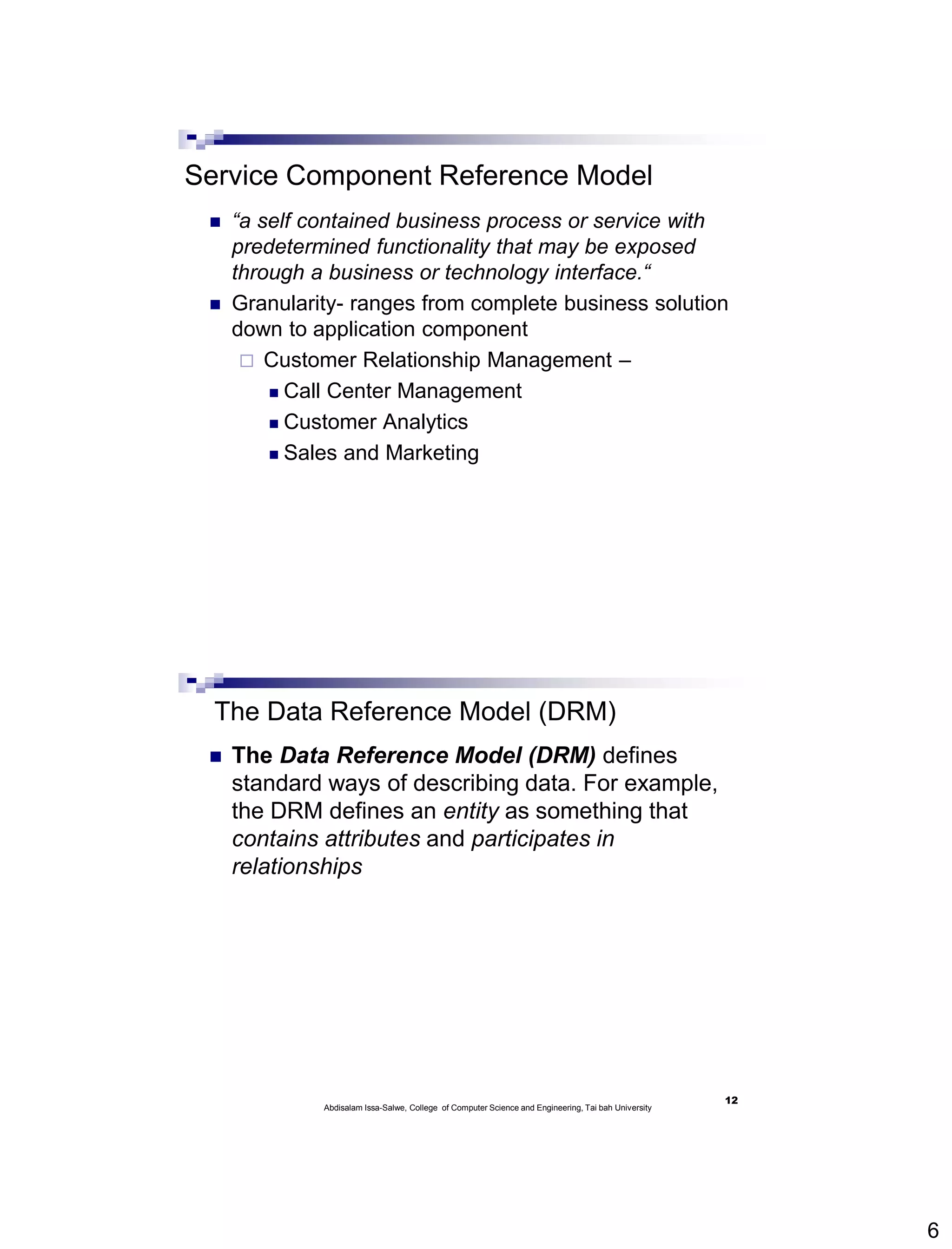 6
Service Component Reference Model
 “a self contained business process or service with
predetermined functionality that may be exposed
through a business or technology interface.“
 Granularity- ranges from complete business solution
down to application component
 Customer Relationship Management –
 Call Center Management
 Customer Analytics
 Sales and Marketing
The Data Reference Model (DRM)
 The Data Reference Model (DRM) defines
standard ways of describing data. For example,
the DRM defines an entity as something that
contains attributes and participates in
relationships
12
Abdisalam Issa-Salwe, College of Computer Science and Engineering, Tai bah University
 