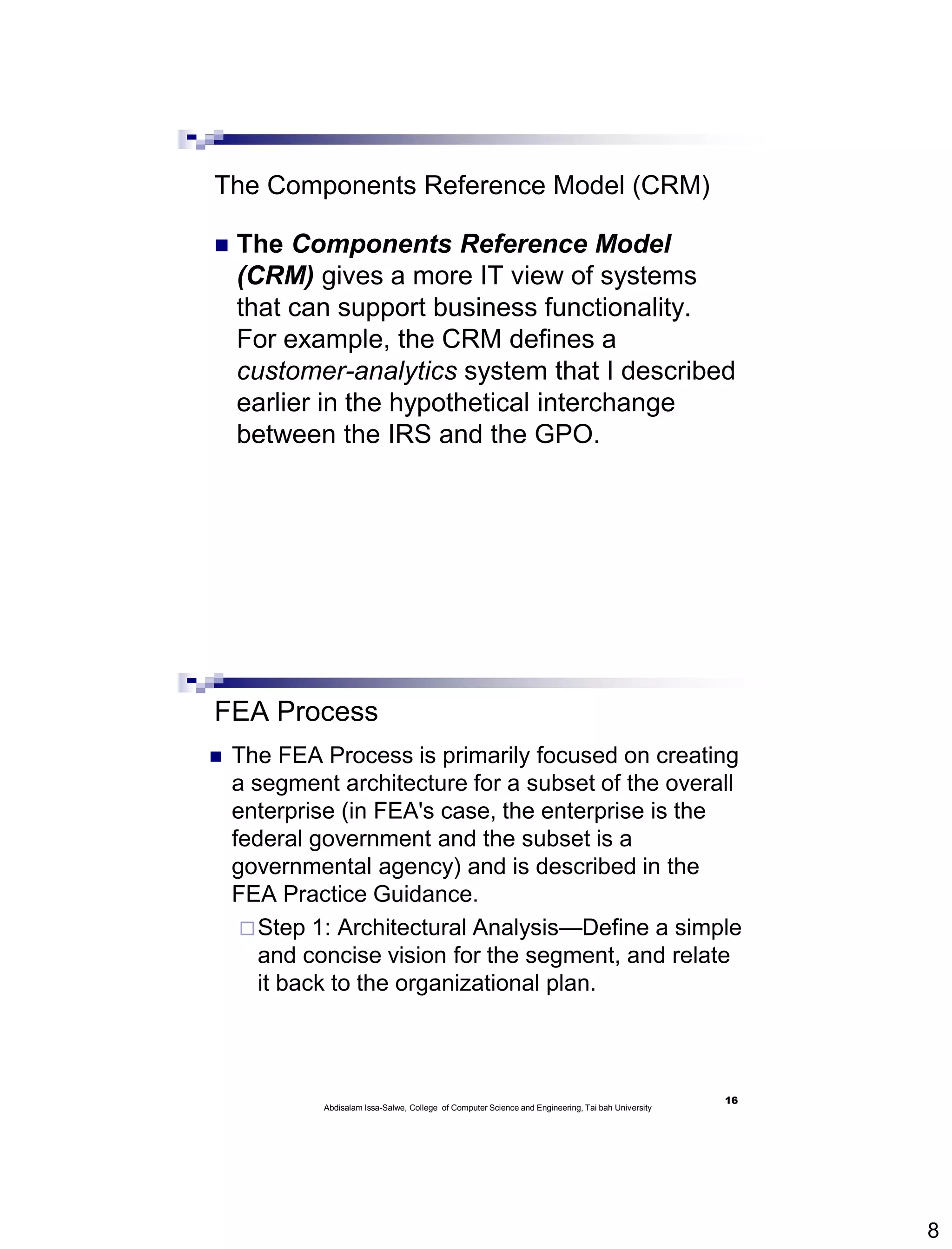 8
The Components Reference Model (CRM)
 The Components Reference Model
(CRM) gives a more IT view of systems
that can support business functionality.
For example, the CRM defines a
customer-analytics system that I described
earlier in the hypothetical interchange
between the IRS and the GPO.
FEA Process
 The FEA Process is primarily focused on creating
a segment architecture for a subset of the overall
enterprise (in FEA's case, the enterprise is the
federal government and the subset is a
governmental agency) and is described in the
FEA Practice Guidance.
Step 1: Architectural Analysis—Define a simple
and concise vision for the segment, and relate
it back to the organizational plan.
16
Abdisalam Issa-Salwe, College of Computer Science and Engineering, Tai bah University
 