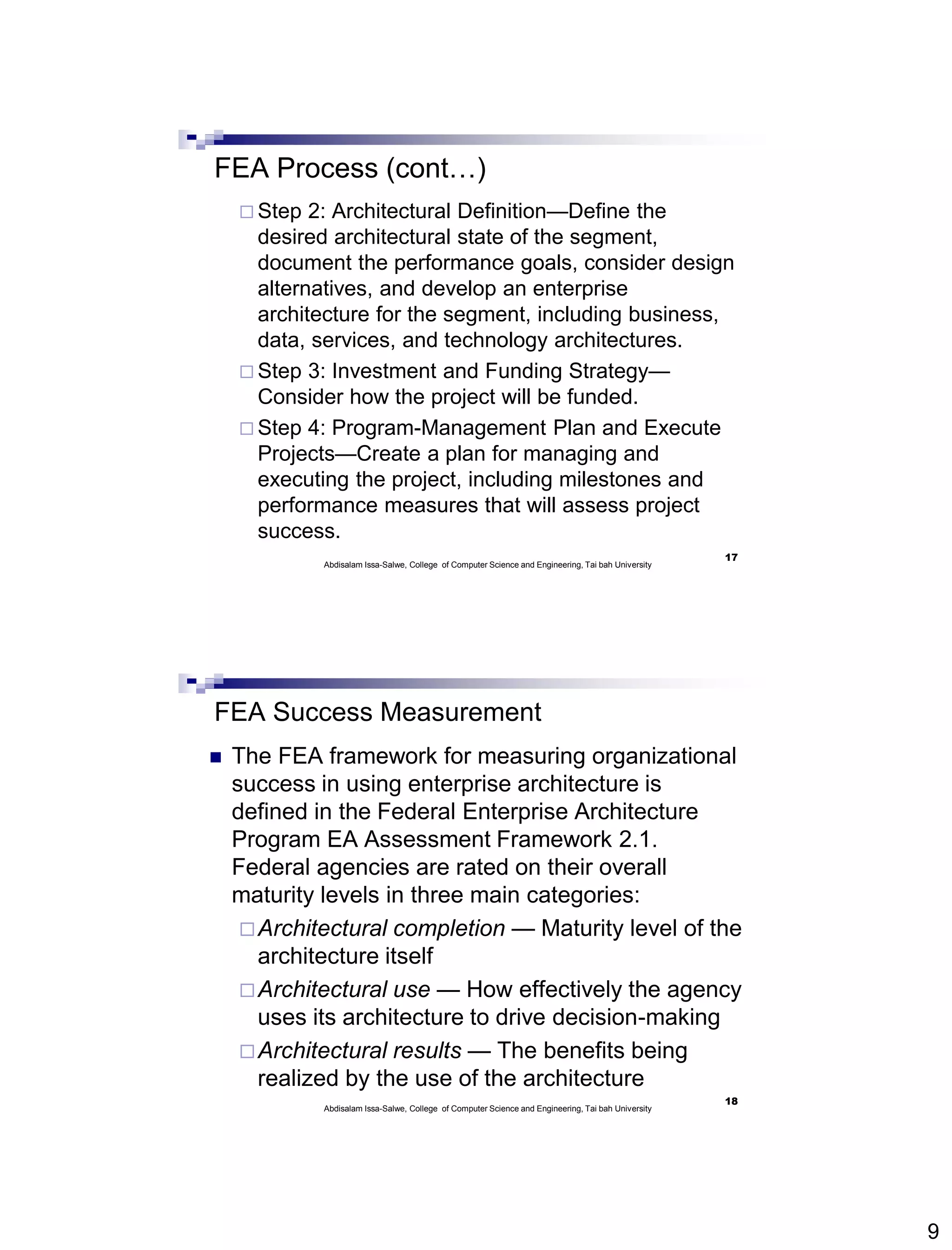 9
FEA Process (cont…)
 Step 2: Architectural Definition—Define the
desired architectural state of the segment,
document the performance goals, consider design
alternatives, and develop an enterprise
architecture for the segment, including business,
data, services, and technology architectures.
 Step 3: Investment and Funding Strategy—
Consider how the project will be funded.
 Step 4: Program-Management Plan and Execute
Projects—Create a plan for managing and
executing the project, including milestones and
performance measures that will assess project
success.
17
Abdisalam Issa-Salwe, College of Computer Science and Engineering, Tai bah University
FEA Success Measurement
 The FEA framework for measuring organizational
success in using enterprise architecture is
defined in the Federal Enterprise Architecture
Program EA Assessment Framework 2.1.
Federal agencies are rated on their overall
maturity levels in three main categories:
Architectural completion — Maturity level of the
architecture itself
Architectural use — How effectively the agency
uses its architecture to drive decision-making
Architectural results — The benefits being
realized by the use of the architecture
18
Abdisalam Issa-Salwe, College of Computer Science and Engineering, Tai bah University
 