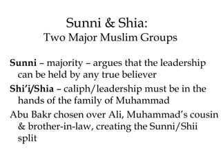 Sunni & Shia:
Two Major Muslim Groups
Sunni – majority – argues that the leadership
can be held by any true believer
Shi’i/Shia – caliph/leadership must be in the
hands of the family of Muhammad
Abu Bakr chosen over Ali, Muhammad’s cousin
& brother-in-law, creating the Sunni/Shii
split
 
