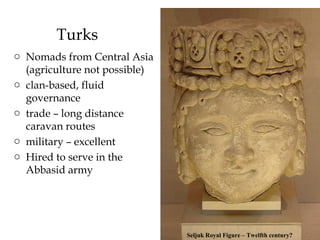 Turks
o Nomads from Central Asia
(agriculture not possible)
o clan-based, fluid
governance
o trade – long distance
caravan routes
o military – excellent
o Hired to serve in the
Abbasid army
Seljuk Royal Figure – Twelfth century?
 