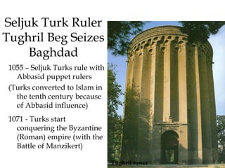 Seljuk Turk Ruler
Tughril Beg Seizes
Baghdad
1055 – Seljuk Turks rule with
Abbasid puppet rulers
(Turks converted to Islam in
the tenth century because
of Abbasid influence)
1071 - Turks start
conquering the Byzantine
(Roman) empire (with the
Battle of Manzikert)
Tughril tower
 