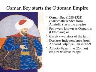 Osman Bey starts the Ottoman Empire
o Osman Bey (1258-1324)
charismatic leader from
Anatolia starts the empire
o Followers known as Osmanlis
(Ottomans) or
o Ghazis – warriors of the faith
o Declares independence from
Abbasid Saljuq sultan in 1299
o Attacks Byzantine (Roman)
empire w slave troops
 