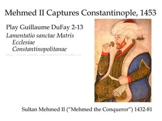 Mehmed II Captures Constantinople, 1453
Play Guillaume DuFay 2-13
Lamentatio sanctae Matris
Ecclesiae
Constantinopolitanae
https://www.youtube.com/watch?v=CvYGeiKw_zo
Sultan Mehmed II (“Mehmed the Conqueror”) 1432-81
 