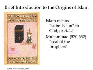 Brief Introduction to the Origins of Islam
Islam means
“submission” to
God, or Allah
Muhammad (570-632)
“seal of the
prophets”
Tokapi Palace, Istanbul, 1595
 