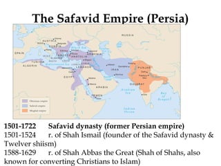 The Safavid Empire (Persia)
1501-1722 Safavid dynasty (former Persian empire)
1501-1524 r. of Shah Ismail (founder of the Safavid dynasty &
Twelver shiism)
1588-1629 r. of Shah Abbas the Great (Shah of Shahs, also
known for converting Christians to Islam)
 