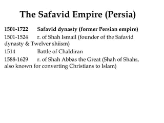 The Safavid Empire (Persia)
1501-1722 Safavid dynasty (former Persian empire)
1501-1524 r. of Shah Ismail (founder of the Safavid
dynasty & Twelver shiism)
1514 Battle of Chaldiran
1588-1629 r. of Shah Abbas the Great (Shah of Shahs,
also known for converting Christians to Islam)
 