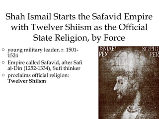Shah Ismail Starts the Safavid Empire
with Twelver Shiism as the Official
State Religion, by Force
o young military leader, r. 1501-
1524
o Empire called Safavid, after Safi
al-Din (1252-1334), Sufi thinker
o proclaims official religion:
Twelver Shiism
 
