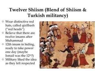 Twelver Shiism (Blend of Shiism &
Turkish militancy)
o Wear distinctive red
hats, called qizilbash
(“red heads”)
o Believe that there are
twelve imams after
Muhammad
o 12th imam in hiding,
ready to take power
one day (maybe
Ismail was the 12th
?)
o Military liked the idea
as they felt respected
 