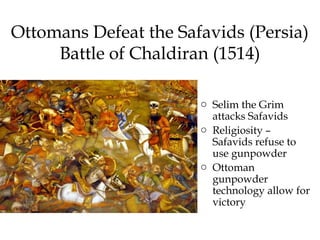 Ottomans Defeat the Safavids (Persia)
Battle of Chaldiran (1514)
o Selim the Grim
attacks Safavids
o Religiosity –
Safavids refuse to
use gunpowder
o Ottoman
gunpowder
technology allow for
victory
 