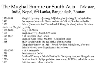 The Mughal Empire or South Asia – Pakistan,
India, Nepal, Sri Lanka, Bangladesh, Bhutan
1526-1858 Mughal dynasty - [moo-guh l] Mo•ghul (mŏŏ-gŭl', mō-) (India)
1498 Portuguese Vasco da Gama arrives at Calicut, Southwest India
1526 Babur (descendant of Tamerland & Genghis Khan) seizes Delhi and
starts the Mughal dynasty
1556-1605 Reign of Akbar
1608 English arrive – Surat, SW India
1628-1657 r. of Emperor Shah Jahan
1639 English build fort at Madras – Southeast India
1648 Shah Jahan builds the Taj Mahal (for his wife)
(English imitation in 1815 – Royal Pavilion @Brighton, after the
British victory over Napoleon at Waterloo)
1659-1707 r. of Aurangzeb
1739 Persians sack Delhi
1757 Battle of Plassey – British East India Company conquer Bengal area
1770s famines lead to 1/3 population loss, under BEIC tax administration
1858 British crown colonizes India
 