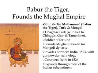 Babur the Tiger,
Founds the Mughal Empire
Zahir al-Din Muhammad (Babur
the Tiger), Turk & Mongol
a Chagatai Turk (with ties to
Chinggis Khan & Tamerlane),
oSoldier of fortune
oFounds Mughal (Persian for
Mongol) dynasty
oinvades northern India, 1523, with
gunpowder technology
oConquers Delhi in 1526
oExpands through most of the
Indian subcontinent
 