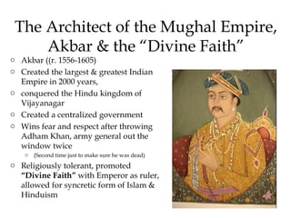 The Architect of the Mughal Empire,
Akbar & the “Divine Faith”
o Akbar ((r. 1556-1605)
o Created the largest & greatest Indian
Empire in 2000 years,
o conquered the Hindu kingdom of
Vijayanagar
o Created a centralized government
o Wins fear and respect after throwing
Adham Khan, army general out the
window twice
o (Second time just to make sure he was dead)
o Religiously tolerant, promoted
“Divine Faith” with Emperor as ruler,
allowed for syncretic form of Islam &
Hinduism
 
