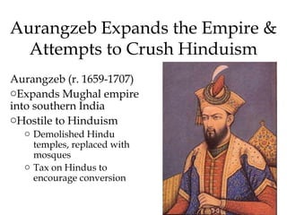 Aurangzeb Expands the Empire &
Attempts to Crush Hinduism
Aurangzeb (r. 1659-1707)
oExpands Mughal empire
into southern India
oHostile to Hinduism
o Demolished Hindu
temples, replaced with
mosques
o Tax on Hindus to
encourage conversion
 