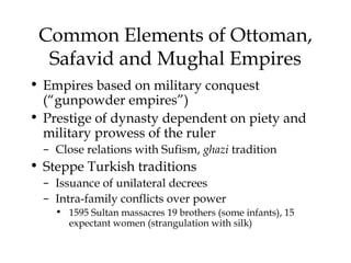 Common Elements of Ottoman,
Safavid and Mughal Empires
• Empires based on military conquest
(“gunpowder empires”)
• Prestige of dynasty dependent on piety and
military prowess of the ruler
– Close relations with Sufism, ghazi tradition
• Steppe Turkish traditions
– Issuance of unilateral decrees
– Intra-family conflicts over power
• 1595 Sultan massacres 19 brothers (some infants), 15
expectant women (strangulation with silk)
 