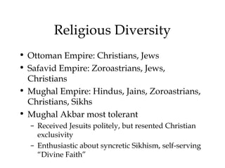 Religious Diversity
• Ottoman Empire: Christians, Jews
• Safavid Empire: Zoroastrians, Jews,
Christians
• Mughal Empire: Hindus, Jains, Zoroastrians,
Christians, Sikhs
• Mughal Akbar most tolerant
– Received Jesuits politely, but resented Christian
exclusivity
– Enthusiastic about syncretic Sikhism, self-serving
“Divine Faith”
 