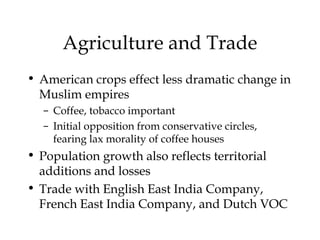 Agriculture and Trade
• American crops effect less dramatic change in
Muslim empires
– Coffee, tobacco important
– Initial opposition from conservative circles,
fearing lax morality of coffee houses
• Population growth also reflects territorial
additions and losses
• Trade with English East India Company,
French East India Company, and Dutch VOC
 