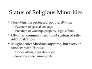 Status of Religious Minorities
• Non-Muslim protected people: dhimmi
– Payment of special tax: jizya
– Freedom of worship, property, legal affairs
• Ottoman communities: millet system of self-
administration
• Mughal rule: Muslims supreme, but work in
tandem with Hindus
– Under Akbar, jizya abolished
– Reaction under Aurangzeb
 