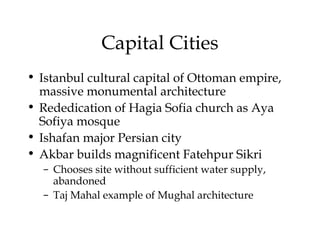 Capital Cities
• Istanbul cultural capital of Ottoman empire,
massive monumental architecture
• Rededication of Hagia Sofia church as Aya
Sofiya mosque
• Ishafan major Persian city
• Akbar builds magnificent Fatehpur Sikri
– Chooses site without sufficient water supply,
abandoned
– Taj Mahal example of Mughal architecture
 