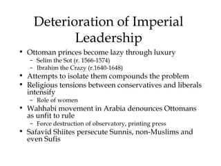 Deterioration of Imperial
Leadership
• Ottoman princes become lazy through luxury
– Selim the Sot (r. 1566-1574)
– Ibrahim the Crazy (r.1640-1648)
• Attempts to isolate them compounds the problem
• Religious tensions between conservatives and liberals
intensify
– Role of women
• Wahhabi movement in Arabia denounces Ottomans
as unfit to rule
– Force destruction of observatory, printing press
• Safavid Shiites persecute Sunnis, non-Muslims and
even Sufis
 