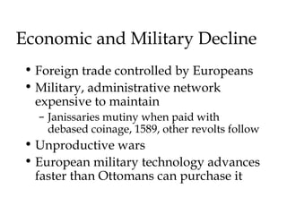 Economic and Military Decline
• Foreign trade controlled by Europeans
• Military, administrative network
expensive to maintain
– Janissaries mutiny when paid with
debased coinage, 1589, other revolts follow
• Unproductive wars
• European military technology advances
faster than Ottomans can purchase it
 