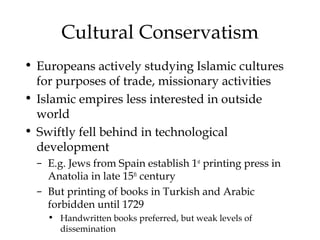 Cultural Conservatism
• Europeans actively studying Islamic cultures
for purposes of trade, missionary activities
• Islamic empires less interested in outside
world
• Swiftly fell behind in technological
development
– E.g. Jews from Spain establish 1st
printing press in
Anatolia in late 15th
century
– But printing of books in Turkish and Arabic
forbidden until 1729
• Handwritten books preferred, but weak levels of
dissemination
 