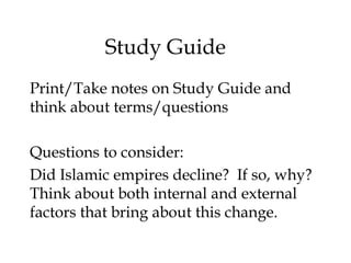 Study Guide
Print/Take notes on Study Guide and
think about terms/questions
Questions to consider:
Did Islamic empires decline? If so, why?
Think about both internal and external
factors that bring about this change.
 